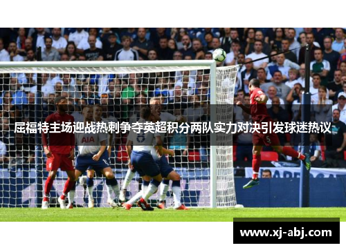 屈福特主场迎战热刺争夺英超积分两队实力对决引发球迷热议