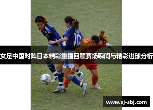 女足中国对阵日本精彩重播回顾赛场瞬间与精彩进球分析